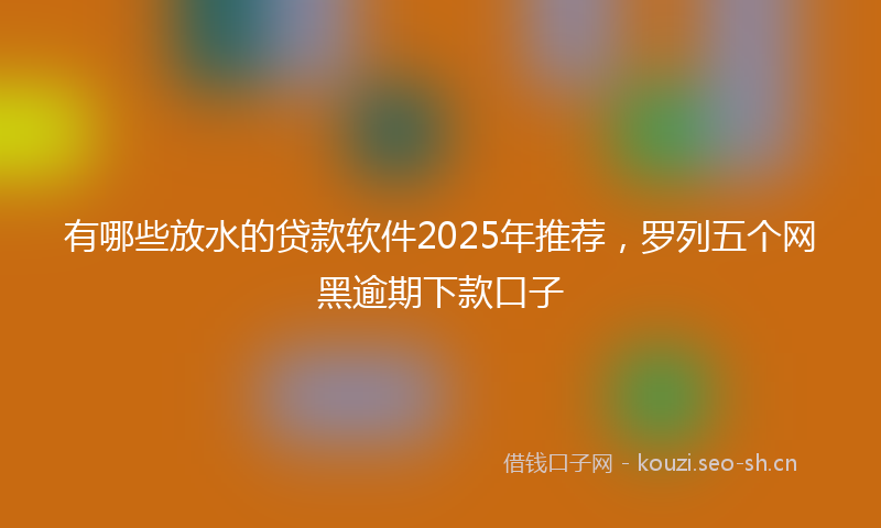 有哪些放水的贷款软件2025年推荐，罗列五个网黑逾期下款口子