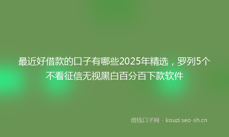 最近好借款的口子有哪些2025年精选，罗列5个不看征信无视黑白百分百下款软件