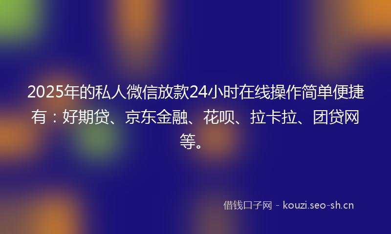2025年的私人微信放款24小时在线操作简单便捷有：好期贷、京东金融、花呗、拉卡拉、团贷网等。