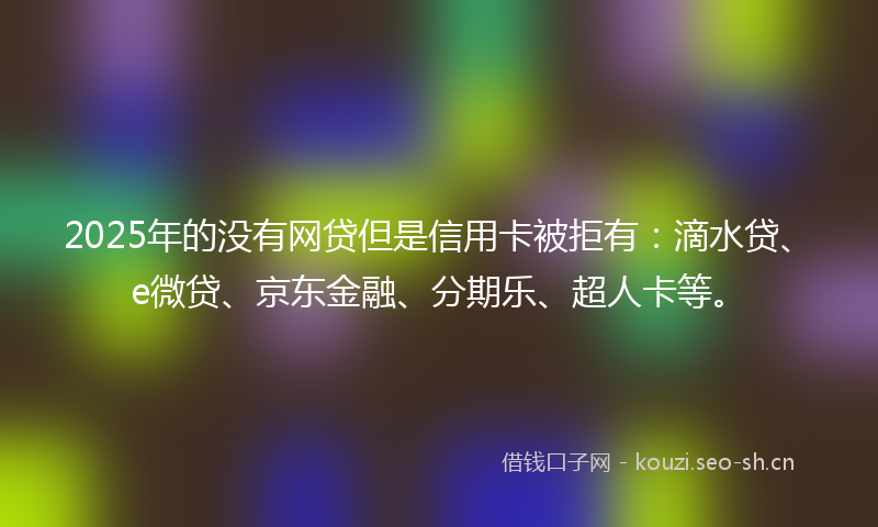 2025年的没有网贷但是信用卡被拒有：滴水贷、e微贷、京东金融、分期乐、超人卡等。