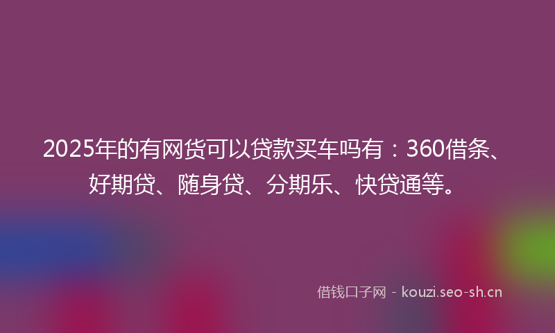 2025年的有网货可以贷款买车吗有：360借条、好期贷、随身贷、分期乐、快贷通等。