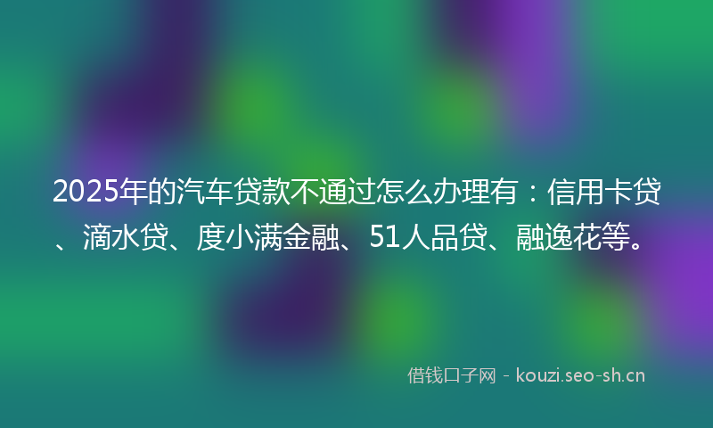 2025年的汽车贷款不通过怎么办理有：信用卡贷、滴水贷、度小满金融、51人品贷、融逸花等。