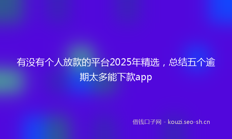 有没有个人放款的平台2025年精选，总结五个逾期太多能下款app