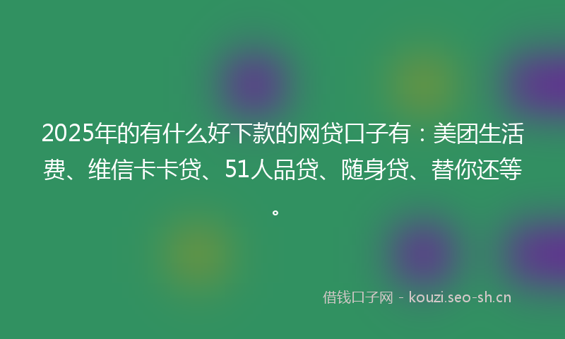 2025年的有什么好下款的网贷口子有：美团生活费、维信卡卡贷、51人品贷、随身贷、替你还等。