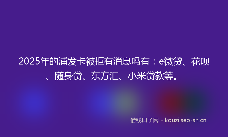 2025年的浦发卡被拒有消息吗有：e微贷、花呗、随身贷、东方汇、小米贷款等。