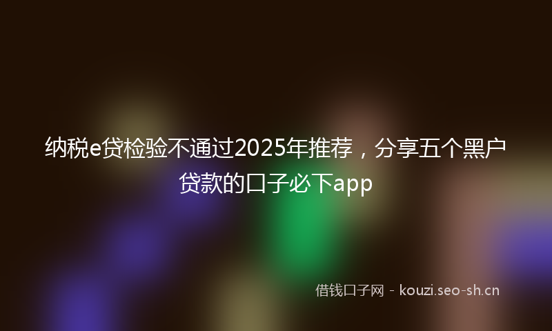 纳税e贷检验不通过2025年推荐，分享五个黑户贷款的口子必下app