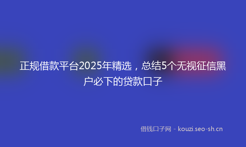 正规借款平台2025年精选，总结5个无视征信黑户必下的贷款口子