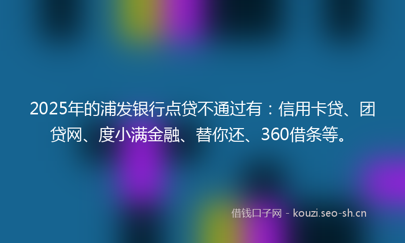 2025年的浦发银行点贷不通过有：信用卡贷、团贷网、度小满金融、替你还、360借条等。