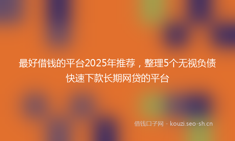 最好借钱的平台2025年推荐，整理5个无视负债快速下款长期网贷的平台