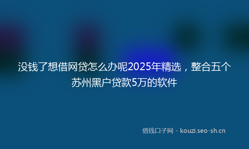 没钱了想借网贷怎么办呢2025年精选，整合五个苏州黑户贷款5万的软件