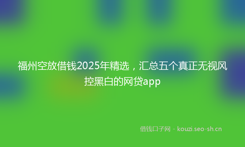 福州空放借钱2025年精选，汇总五个真正无视风控黑白的网贷app