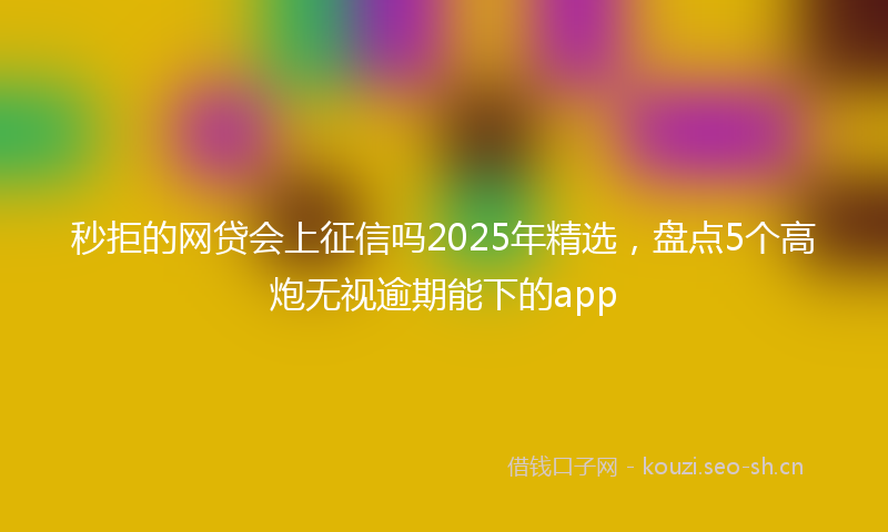 秒拒的网贷会上征信吗2025年精选，盘点5个高炮无视逾期能下的app