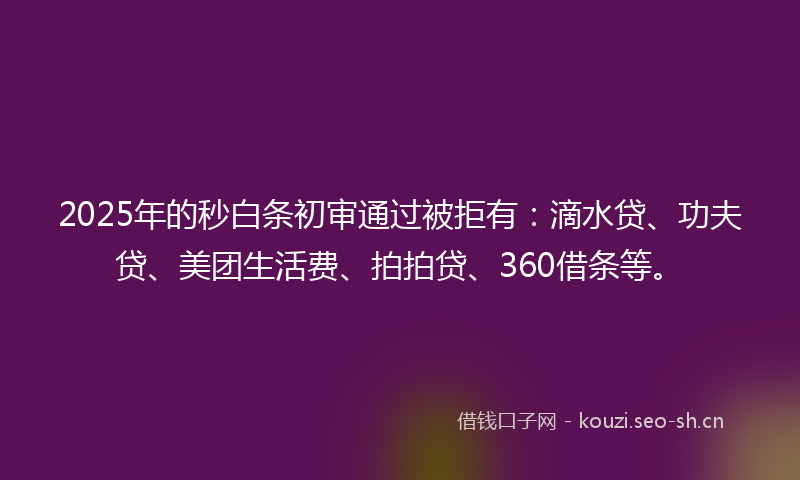 2025年的秒白条初审通过被拒有：滴水贷、功夫贷、美团生活费、拍拍贷、360借条等。