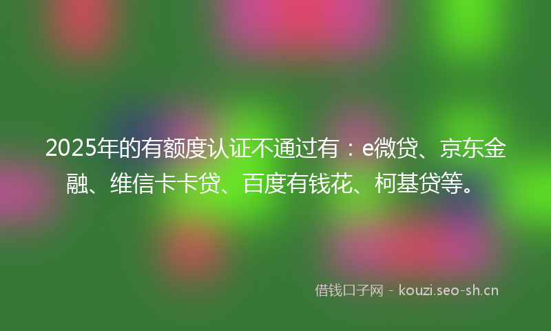 2025年的有额度认证不通过有：e微贷、京东金融、维信卡卡贷、百度有钱花、柯基贷等。