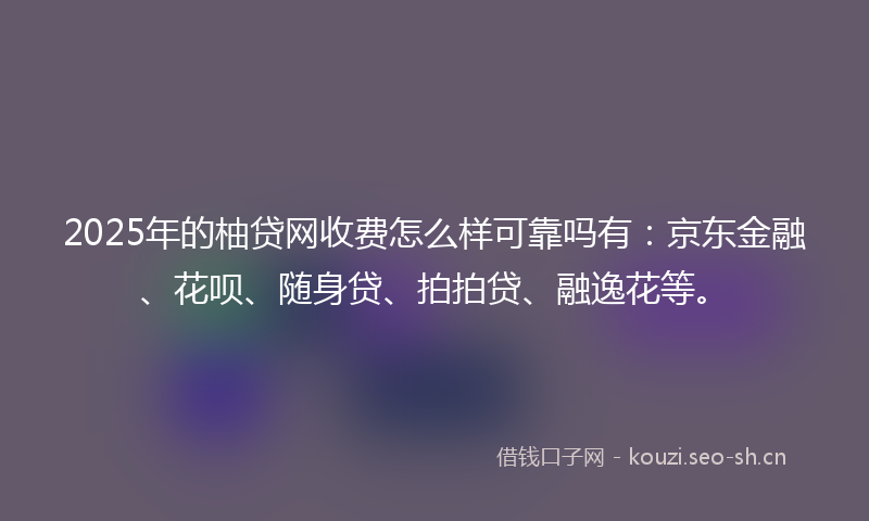 2025年的柚贷网收费怎么样可靠吗有:京东金融、花呗、随身贷、拍拍贷、融逸花等。