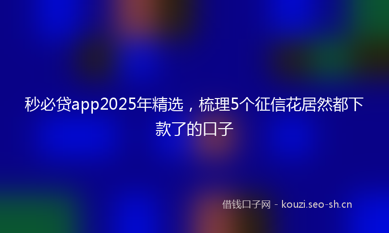 秒必贷app2025年精选，梳理5个征信花居然都下款了的口子