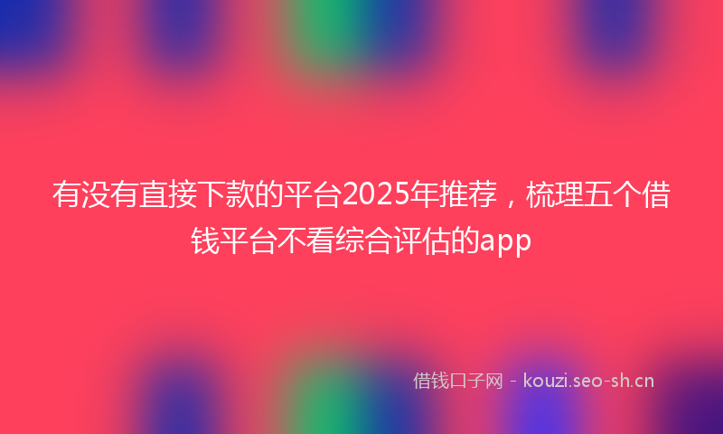 有没有直接下款的平台2025年推荐，梳理五个借钱平台不看综合评估的app