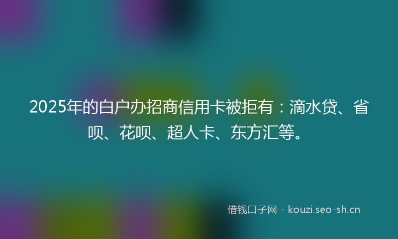 2025年的白户办招商信用卡被拒有：滴水贷、省呗、花呗、超人卡、东方汇等。
