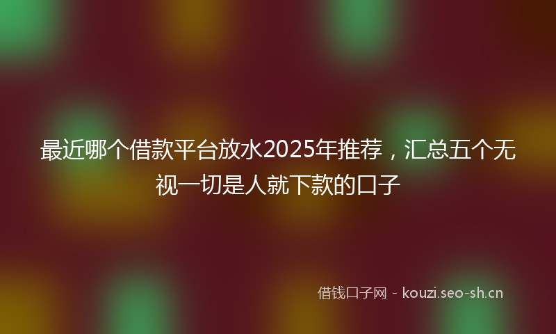 最近哪个借款平台放水2025年推荐，汇总五个无视一切是人就下款的口子