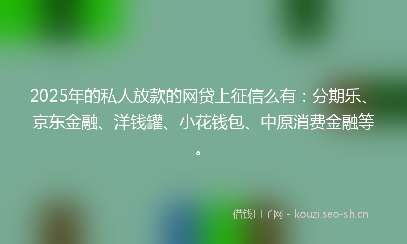 2025年的私人放款的网贷上征信么有：分期乐、京东金融、洋钱罐、小花钱包、中原消费金融等。