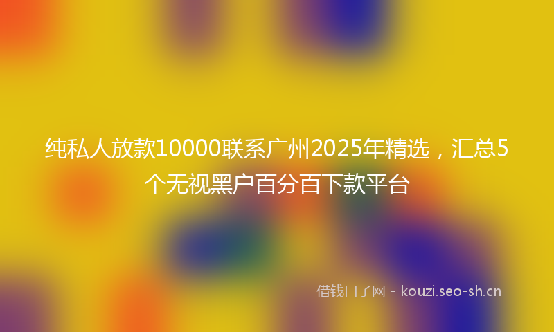 纯私人放款10000联系广州2025年精选，汇总5个无视黑户百分百下款平台