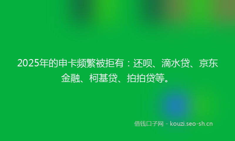 2025年的申卡频繁被拒有：还呗、滴水贷、京东金融、柯基贷、拍拍贷等。
