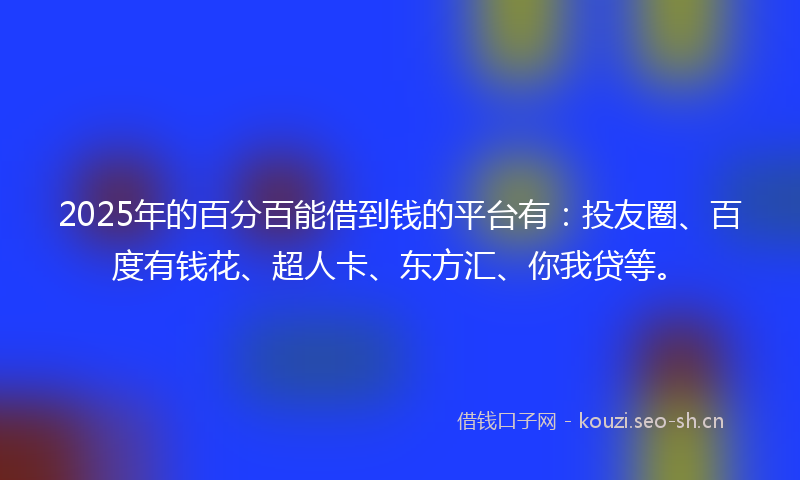 2025年的百分百能借到钱的平台有：投友圈、百度有钱花、超人卡、东方汇、你我贷等。