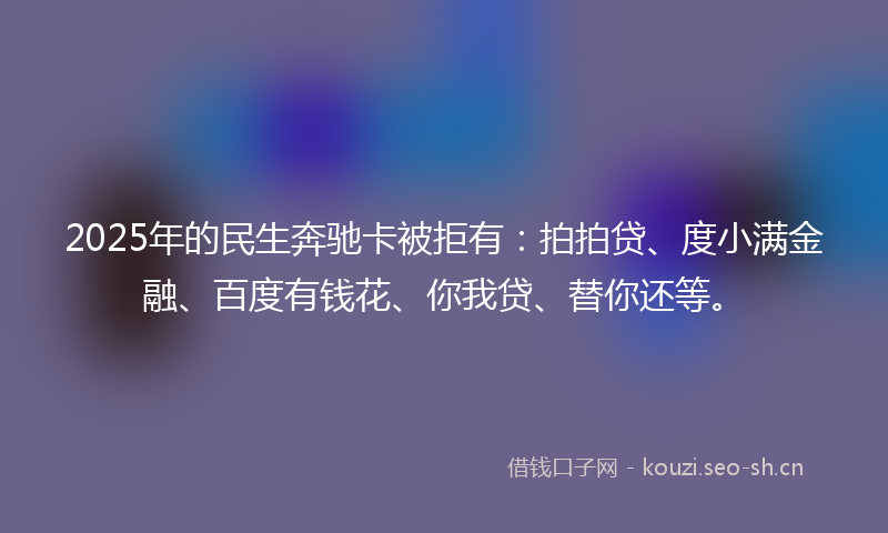 2025年的民生奔驰卡被拒有：拍拍贷、度小满金融、百度有钱花、你我贷、替你还等。