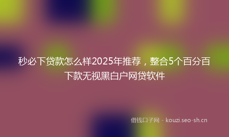 秒必下贷款怎么样2025年推荐，整合5个百分百下款无视黑白户网贷软件