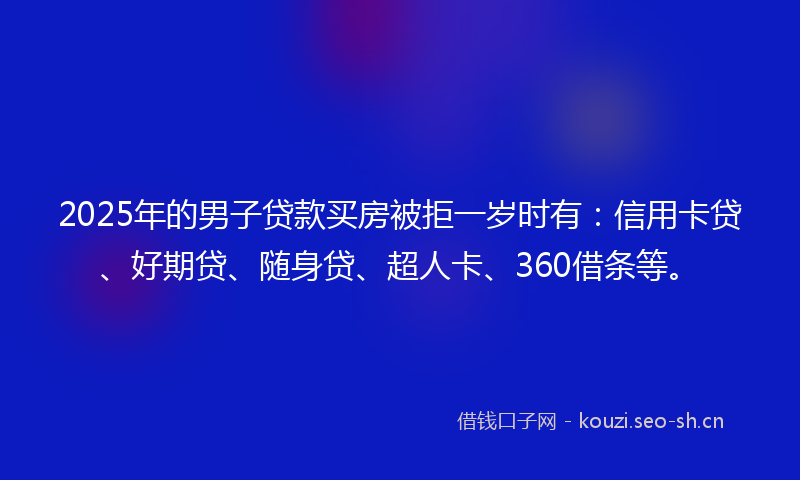 2025年的男子贷款买房被拒一岁时有：信用卡贷、好期贷、随身贷、超人卡、360借条等。