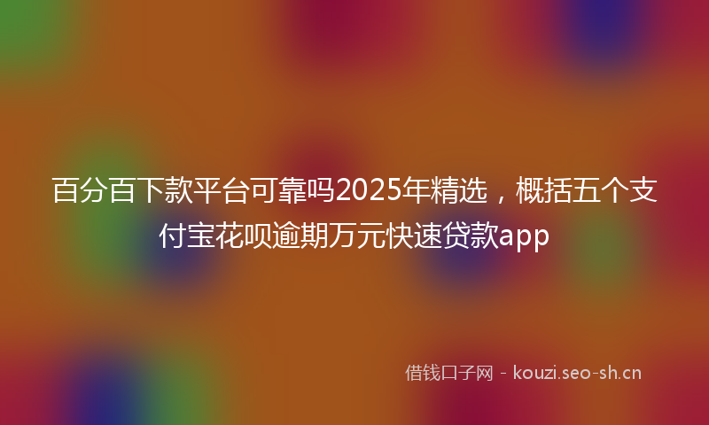 百分百下款平台可靠吗2025年精选，概括五个支付宝花呗逾期万元快速贷款app
