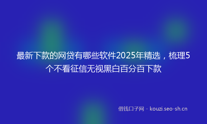 最新下款的网贷有哪些软件2025年精选，梳理5个不看征信无视黑白百分百下款