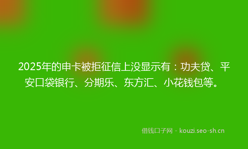 2025年的申卡被拒征信上没显示有：功夫贷、平安口袋银行、分期乐、东方汇、小花钱包等。