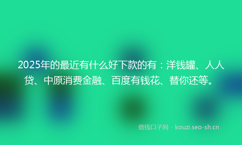 2025年的最近有什么好下款的有：洋钱罐、人人贷、中原消费金融、百度有钱花、替你还等。