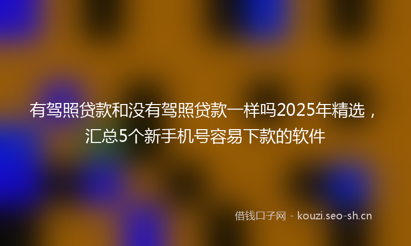 有驾照贷款和没有驾照贷款一样吗2025年精选，汇总5个新手机号容易下款的软件