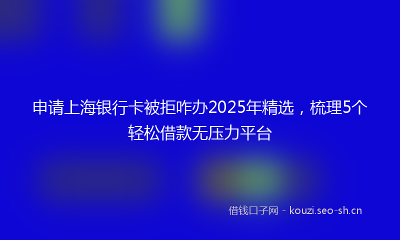 申请上海银行卡被拒咋办2025年精选，梳理5个轻松借款无压力平台