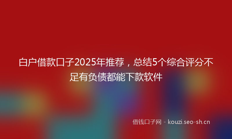白户借款口子2025年推荐，总结5个综合评分不足有负债都能下款软件