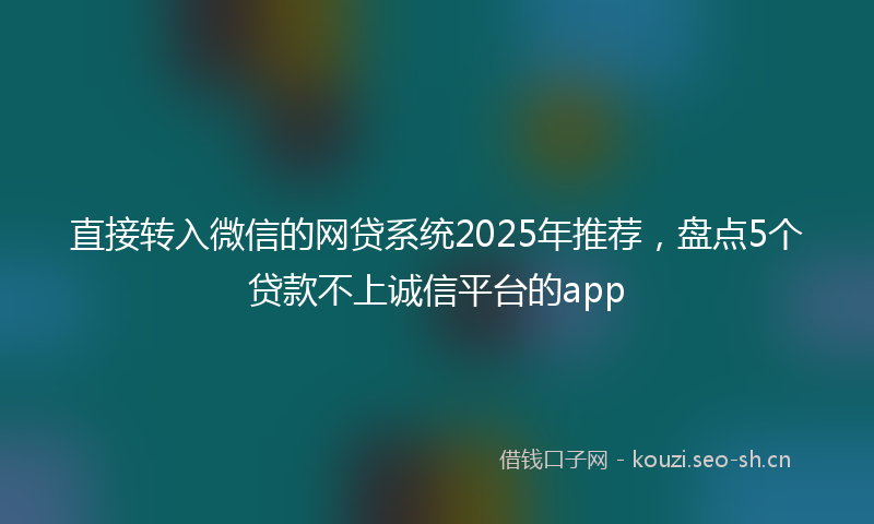 直接转入微信的网贷系统2025年推荐,盘点5个贷款不上诚信平台的app