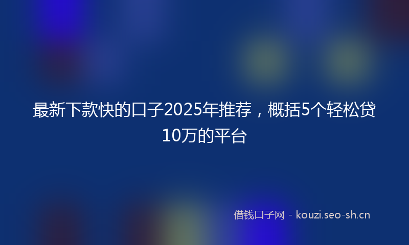最新下款快的口子2025年推荐，概括5个轻松贷10万的平台