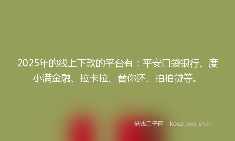 2025年的线上下款的平台有：平安口袋银行、度小满金融、拉卡拉、替你还、拍拍贷等。