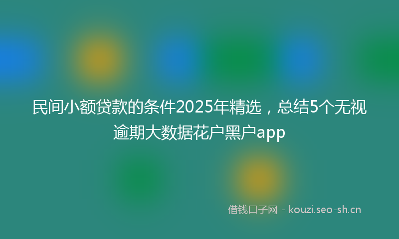 民间小额贷款的条件2025年精选，总结5个无视逾期大数据花户黑户app