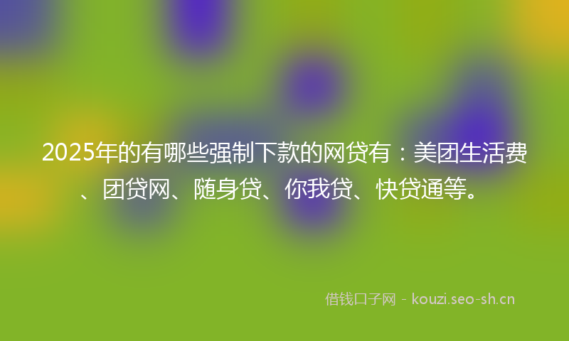 2025年的有哪些强制下款的网贷有：美团生活费、团贷网、随身贷、你我贷、快贷通等。