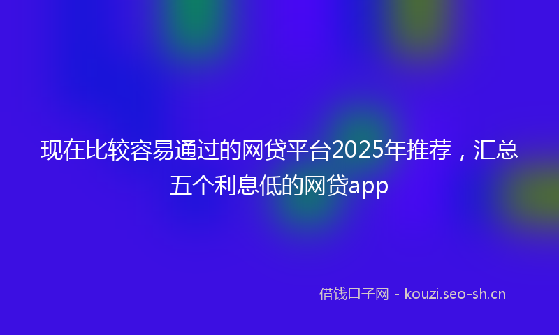 现在比较容易通过的网贷平台2025年推荐，汇总五个利息低的网贷app