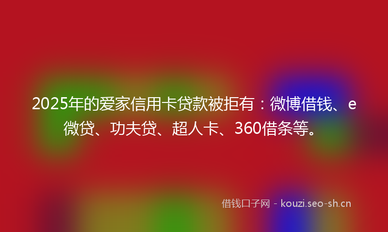 2025年的爱家信用卡贷款被拒有：微博借钱、e微贷、功夫贷、超人卡、360借条等。
