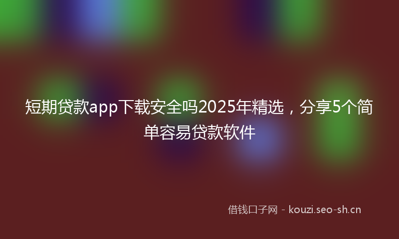 短期贷款app下载安全吗2025年精选，分享5个简单容易贷款软件