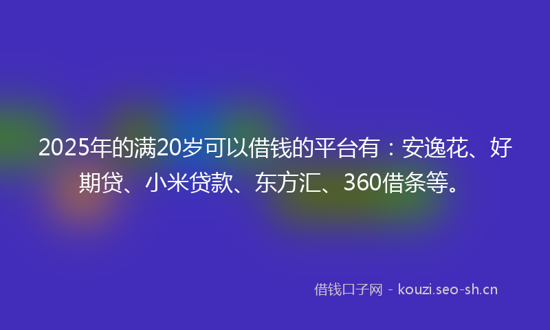 2025年的满20岁可以借钱的平台有：安逸花、好期贷、小米贷款、东方汇、360借条等。