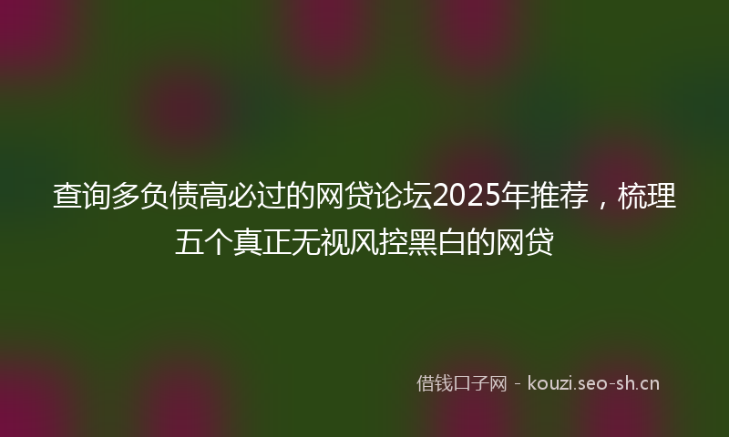 查询多负债高必过的网贷论坛2025年推荐，梳理五个真正无视风控黑白的网贷