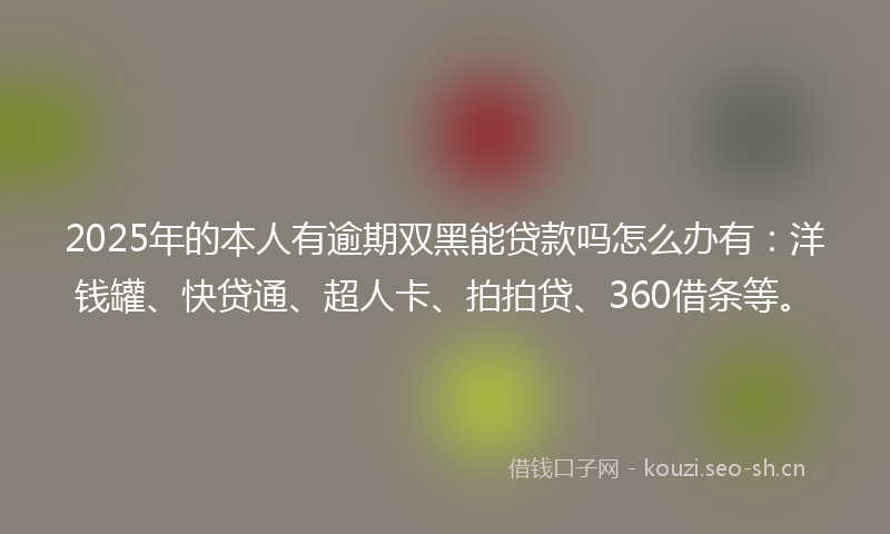 2025年的本人有逾期双黑能贷款吗怎么办有：洋钱罐、快贷通、超人卡、拍拍贷、360借条等。