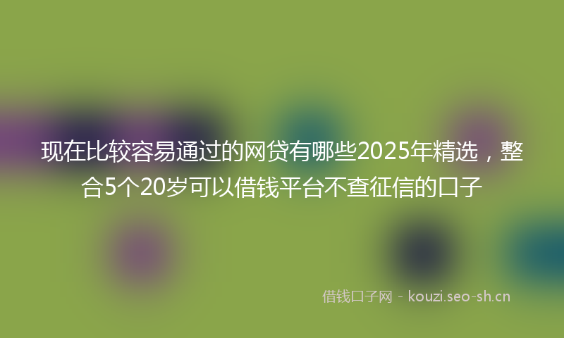 现在比较容易通过的网贷有哪些2025年精选，整合5个20岁可以借钱平台不查征信的口子