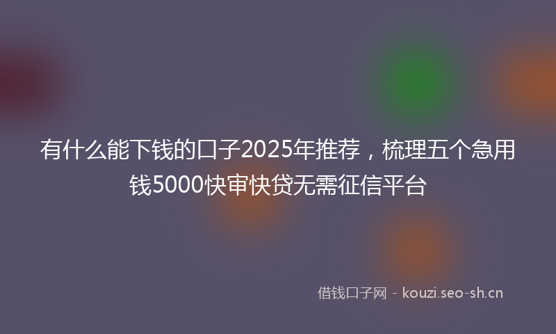 有什么能下钱的口子2025年推荐，梳理五个急用钱5000快审快贷无需征信平台